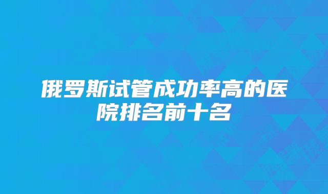 俄罗斯试管成功率高的医院排名前十名