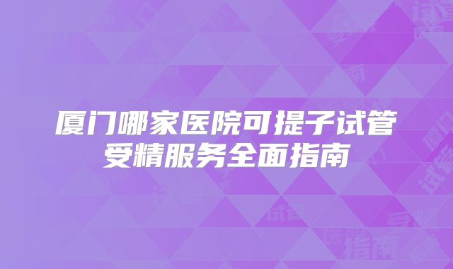 厦门哪家医院可提子试管受精服务全面指南