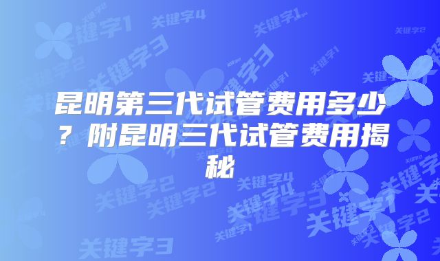 昆明第三代试管费用多少?附昆明三代试管费用揭秘