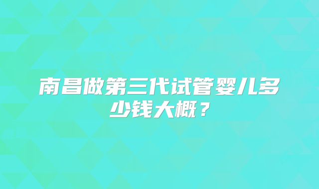 南昌做第三代试管婴儿多少钱大概?