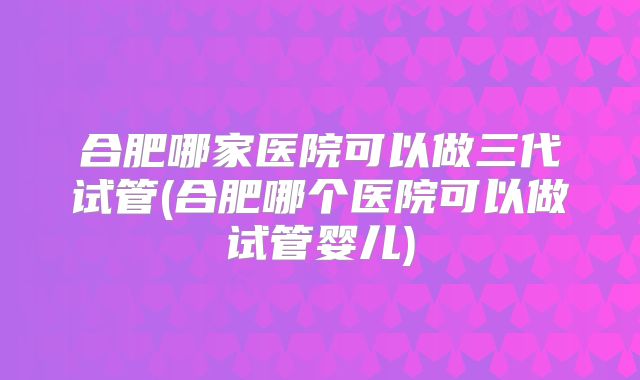 合肥哪家医院可以做三代试管(合肥哪个医院可以做试管婴儿)