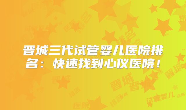 晋城三代试管婴儿医院排名：快速找到心仪医院！
