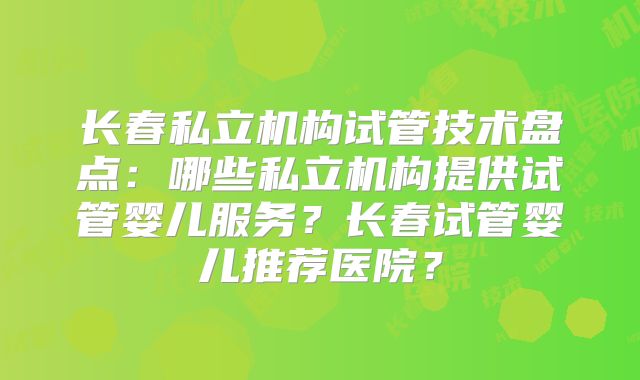 长春私立机构试管技术盘点:哪些私立机构提供试管婴儿服务?长春试管婴儿推荐医院?