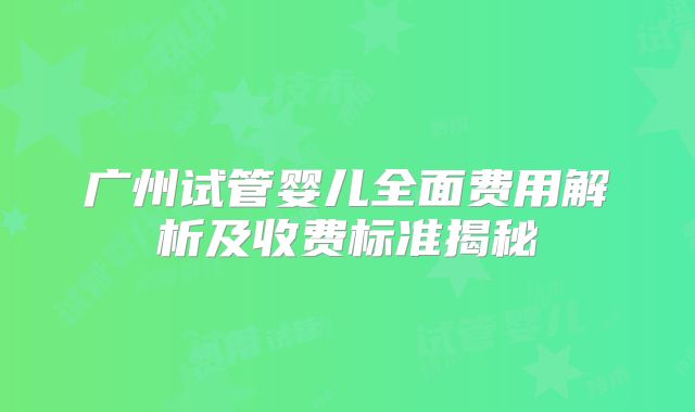 广州试管婴儿全面费用解析及收费标准揭秘