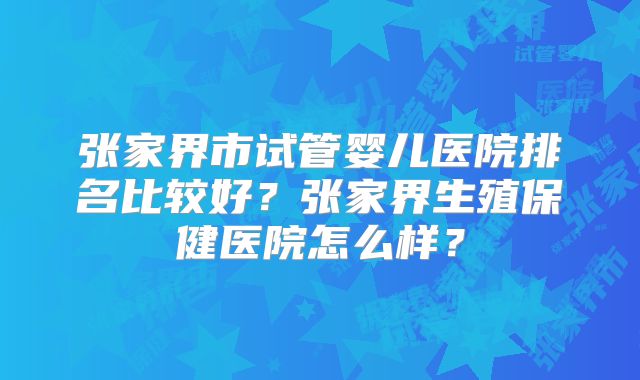 张家界市试管婴儿医院排名比较好？张家界生殖保健医院怎么样？