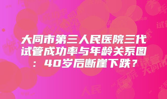 大同市第三人民医院三代试管成功率与年龄关系图：40岁后断崖下跌？