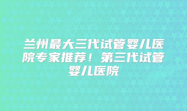 兰州最大三代试管婴儿医院专家推荐！第三代试管婴儿医院