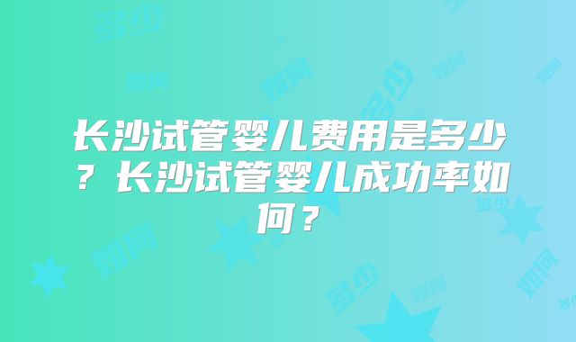 长沙试管婴儿费用是多少？长沙试管婴儿成功率如何？