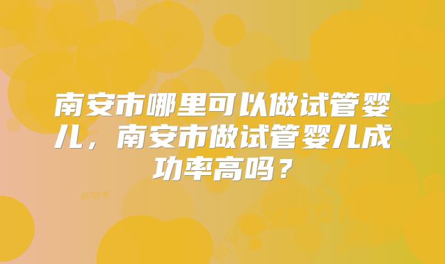 南安市哪里可以做试管婴儿，南安市做试管婴儿成功率高吗？