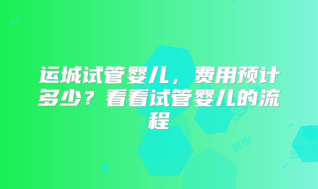 运城试管婴儿，费用预计多少？看看试管婴儿的流程