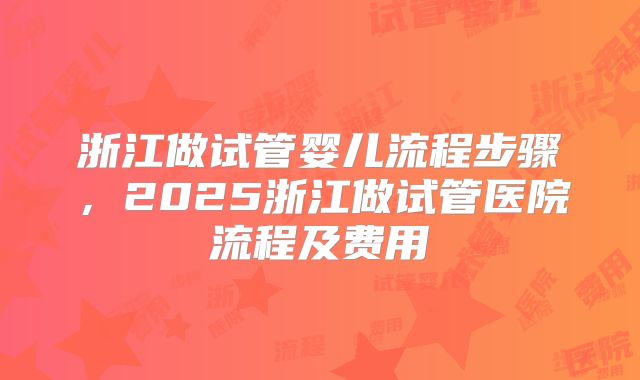 浙江做试管婴儿流程步骤，2025浙江做试管医院流程及费用