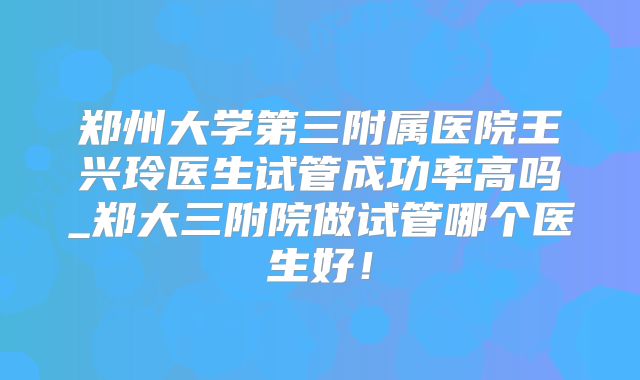 郑州大学第三附属医院王兴玲医生试管成功率高吗_郑大三附院做试管哪个医生好!