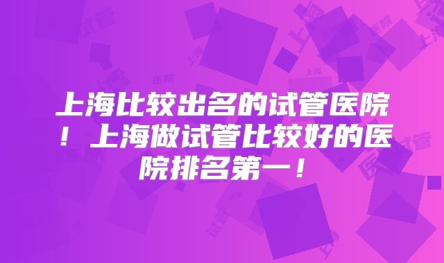 上海比较出名的试管医院！上海做试管比较好的医院排名第一！