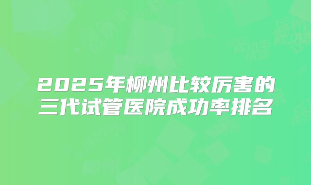 2025年柳州比较厉害的三代试管医院成功率排名