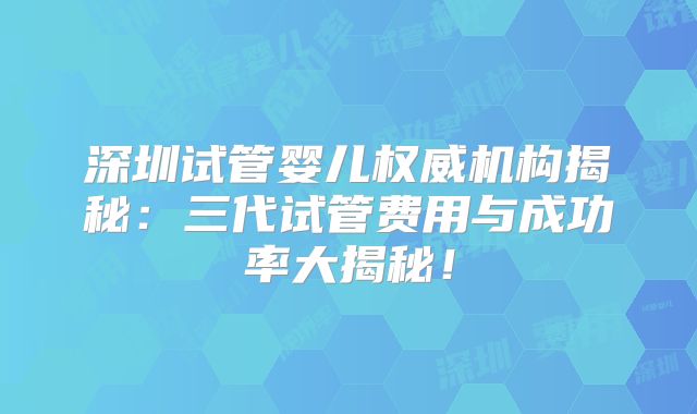 深圳试管婴儿权威机构揭秘：三代试管费用与成功率大揭秘！