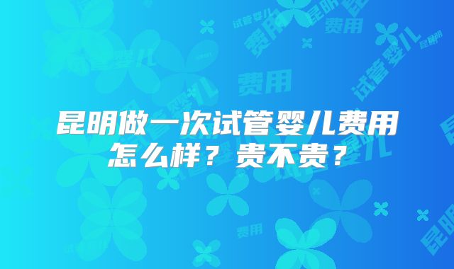 昆明做一次试管婴儿费用怎么样？贵不贵？