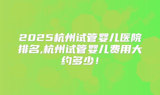 2025杭州试管婴儿医院排名,杭州试管婴儿费用大约多少！