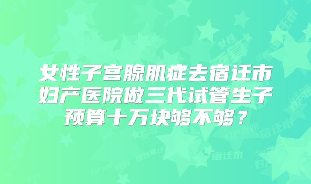 女性子宫腺肌症去宿迁市妇产医院做三代试管生子预算十万块够不够？