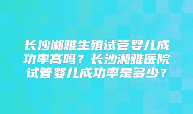 长沙湘雅生殖试管婴儿成功率高吗？长沙湘雅医院试管婴儿成功率是多少？