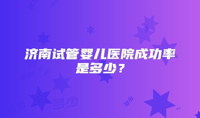 济南试管婴儿医院成功率是多少?