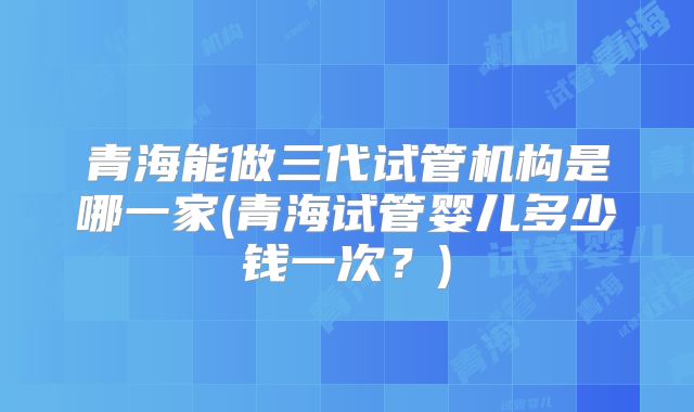 青海能做三代试管机构是哪一家(青海试管婴儿多少钱一次?)