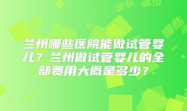 兰州哪些医院能做试管婴儿？兰州做试管婴儿的全部费用大概是多少？