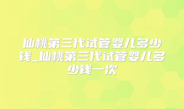 仙桃第三代试管婴儿多少钱_仙桃第三代试管婴儿多少钱一次