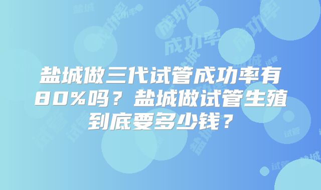 盐城做三代试管成功率有80%吗?盐城做试管生殖到底要多少钱?
