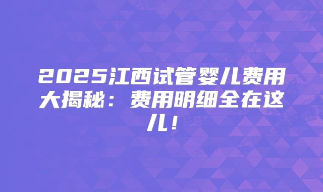 2025江西试管婴儿费用大揭秘:费用明细全在这儿!