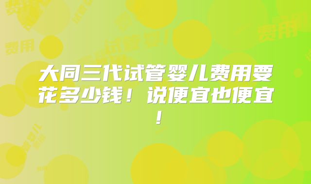 大同三代试管婴儿费用要花多少钱!说便宜也便宜!