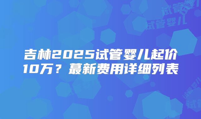 吉林2025试管婴儿起价10万？蕞新费用详细列表