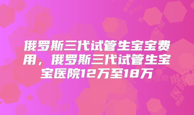 俄罗斯三代试管生宝宝费用，俄罗斯三代试管生宝宝医院12万至18万