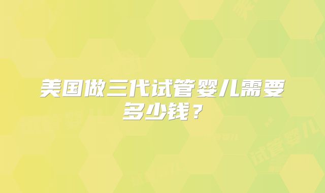 美国做三代试管婴儿需要多少钱？