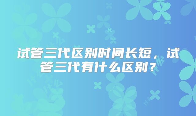 试管三代区别时间长短，试管三代有什么区别？