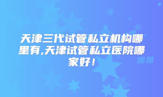 天津三代试管私立机构哪里有,天津试管私立医院哪家好!