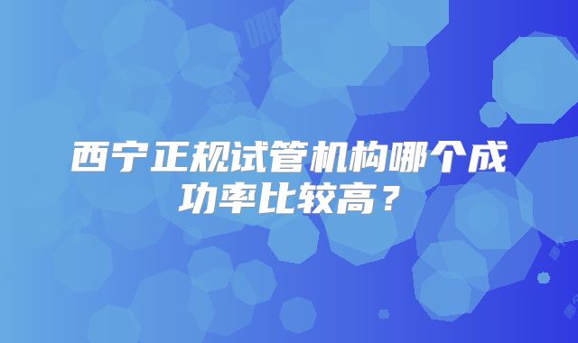 西宁正规试管机构哪个成功率比较高？
