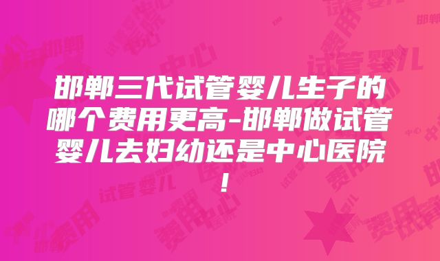 邯郸三代试管婴儿生子的哪个费用更高-邯郸做试管婴儿去妇幼还是中心医院!