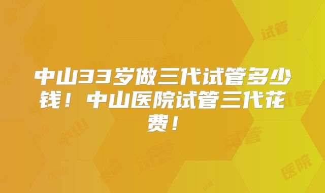 中山33岁做三代试管多少钱!中山医院试管三代花费!