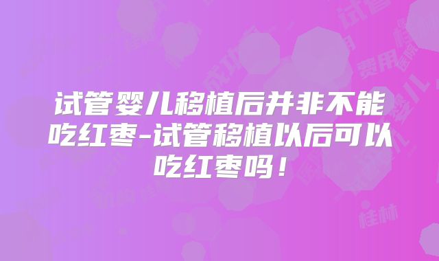 试管婴儿移植后并非不能吃红枣-试管移植以后可以吃红枣吗！
