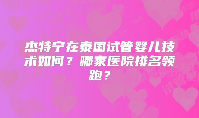 杰特宁在泰国试管婴儿技术如何?哪家医院排名领跑?
