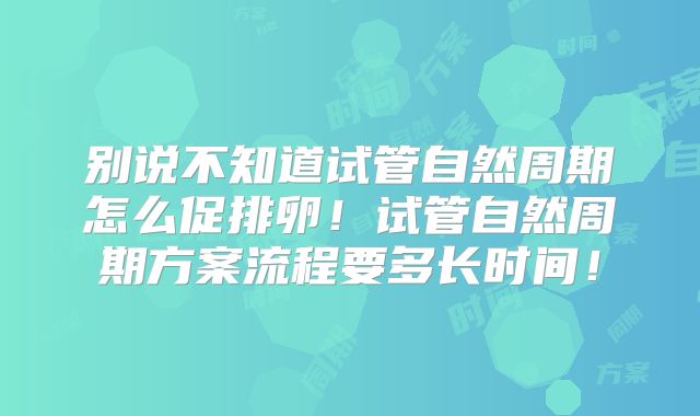 别说不知道试管自然周期怎么促排卵！试管自然周期方案流程要多长时间！