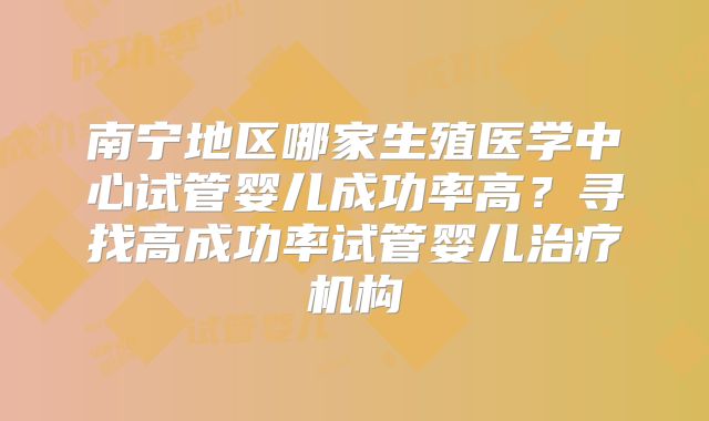 南宁地区哪家生殖医学中心试管婴儿成功率高？寻找高成功率试管婴儿治疗机构