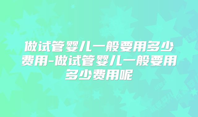 做试管婴儿一般要用多少费用-做试管婴儿一般要用多少费用呢