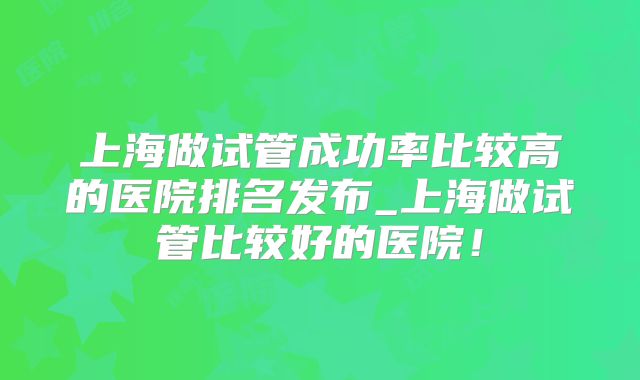 上海做试管成功率比较高的医院排名发布_上海做试管比较好的医院！