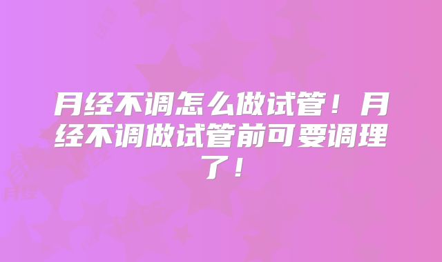 月经不调怎么做试管！月经不调做试管前可要调理了！
