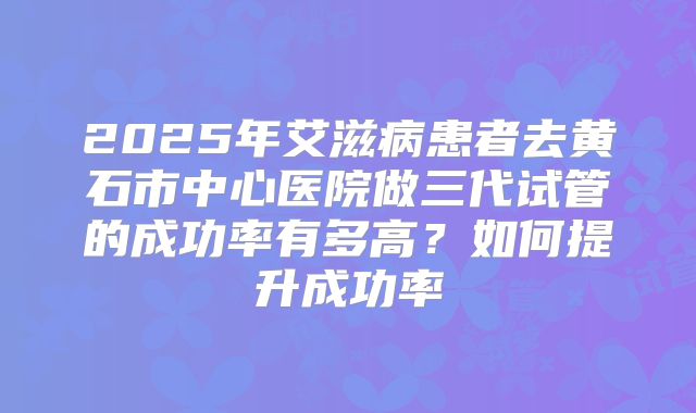 2025年艾滋病患者去黄石市中心医院做三代试管的成功率有多高?如何提升成功率