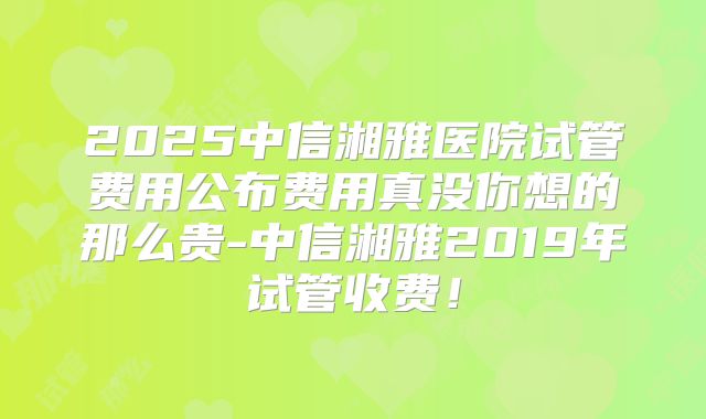 2025中信湘雅医院试管费用公布费用真没你想的那么贵-中信湘雅2019年试管收费！