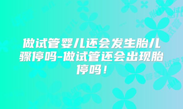 做试管婴儿还会发生胎儿骤停吗-做试管还会出现胎停吗!