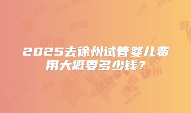 2025去徐州试管婴儿费用大概要多少钱?