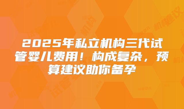 2025年私立机构三代试管婴儿费用！构成复杂，预算建议助你备孕